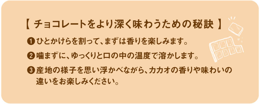 チョコレートをより深く味わうための秘訣。①ひとかけらを割ってまずは香りを楽しみます。②噛まずにゆっくりと口の中の温度で溶かします。③産地の様子を思い浮かべながらカカオの香りや味わいの違いをお楽しみください。